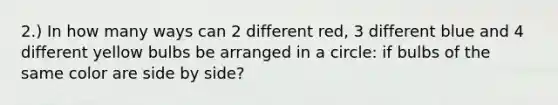 2.) In how many ways can 2 different red, 3 different blue and 4 different yellow bulbs be arranged in a circle: if bulbs of the same color are side by side?