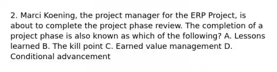 2. Marci Koening, the project manager for the ERP Project, is about to complete the project phase review. The completion of a project phase is also known as which of the following? A. Lessons learned B. The kill point C. Earned value management D. Conditional advancement