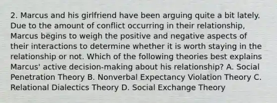 2. Marcus and his girlfriend have been arguing quite a bit lately. Due to the amount of conflict occurring in their relationship, Marcus begins to weigh the positive and negative aspects of their interactions to determine whether it is worth staying in the relationship or not. Which of the following theories best explains Marcus' active decision-making about his relationship? A. Social Penetration Theory B. Nonverbal Expectancy Violation Theory C. Relational Dialectics Theory D. Social Exchange Theory