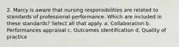 2. Marcy is aware that nursing responsibilities are related to standards of professional performance. Which are included in these standards? Select all that apply. a. Collaboration b. Performances appraisal c. Outcomes identification d. Quality of practice