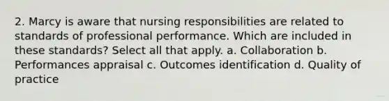 2. Marcy is aware that nursing responsibilities are related to standards of professional performance. Which are included in these standards? Select all that apply. a. Collaboration b. Performances appraisal c. Outcomes identification d. Quality of practice