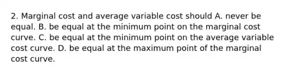 2. Marginal cost and average variable cost should A. never be equal. B. be equal at the minimum point on the marginal cost curve. C. be equal at the minimum point on the average variable cost curve. D. be equal at the maximum point of the marginal cost curve.