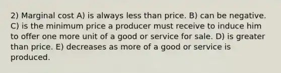 2) Marginal cost A) is always less than price. B) can be negative. C) is the minimum price a producer must receive to induce him to offer one more unit of a good or service for sale. D) is greater than price. E) decreases as more of a good or service is produced.