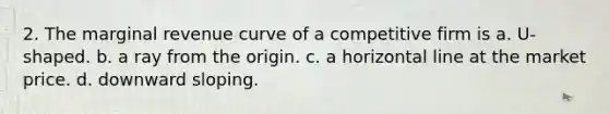 2. The marginal revenue curve of a competitive firm is a. U-shaped. b. a ray from the origin. c. a horizontal line at the market price. d. downward sloping.