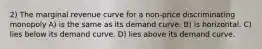 2) The marginal revenue curve for a non-price discriminating monopoly A) is the same as its demand curve. B) is horizontal. C) lies below its demand curve. D) lies above its demand curve.