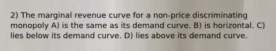 2) The marginal revenue curve for a non-price discriminating monopoly A) is the same as its demand curve. B) is horizontal. C) lies below its demand curve. D) lies above its demand curve.