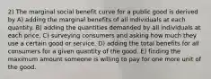 2) The marginal social benefit curve for a public good is derived by A) adding the marginal benefits of all individuals at each quantity. B) adding the quantities demanded by all individuals at each price. C) surveying consumers and asking how much they use a certain good or service. D) adding the total benefits for all consumers for a given quantity of the good. E) finding the maximum amount someone is willing to pay for one more unit of the good.