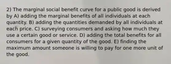 2) The marginal social benefit curve for a public good is derived by A) adding the marginal benefits of all individuals at each quantity. B) adding the quantities demanded by all individuals at each price. C) surveying consumers and asking how much they use a certain good or service. D) adding the total benefits for all consumers for a given quantity of the good. E) finding the maximum amount someone is willing to pay for one more unit of the good.