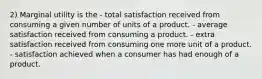 2) Marginal utility is the - total satisfaction received from consuming a given number of units of a product. - average satisfaction received from consuming a product. - extra satisfaction received from consuming one more unit of a product. - satisfaction achieved when a consumer has had enough of a product.