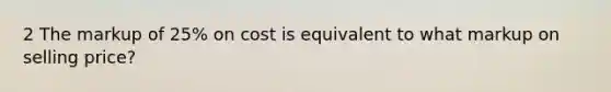 2 The markup of 25% on cost is equivalent to what markup on selling price?