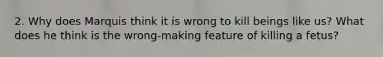 2. Why does Marquis think it is wrong to kill beings like us? What does he think is the wrong-making feature of killing a fetus?