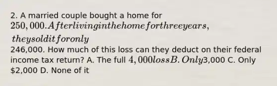 2. A married couple bought a home for 250,000. After living in the home for three years, they sold it for only246,000. How much of this loss can they deduct on their federal income tax return? A. The full 4,000 loss B. Only3,000 C. Only 2,000 D. None of it