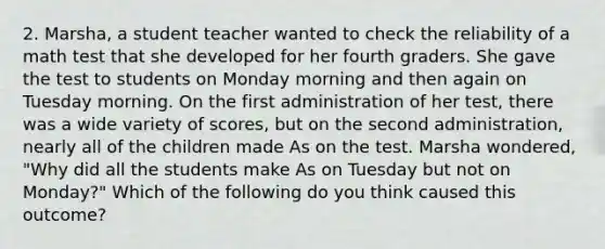 2. Marsha, a student teacher wanted to check the reliability of a math test that she developed for her fourth graders. She gave the test to students on Monday morning and then again on Tuesday morning. On the first administration of her test, there was a wide variety of scores, but on the second administration, nearly all of the children made As on the test. Marsha wondered, "Why did all the students make As on Tuesday but not on Monday?" Which of the following do you think caused this outcome?