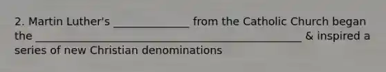 2. Martin Luther's ______________ from the Catholic Church began the _________________________________________________ & inspired a series of new Christian denominations