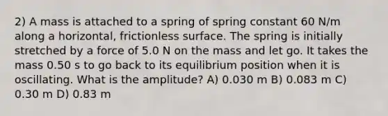 2) A mass is attached to a spring of spring constant 60 N/m along a horizontal, frictionless surface. The spring is initially stretched by a force of 5.0 N on the mass and let go. It takes the mass 0.50 s to go back to its equilibrium position when it is oscillating. What is the amplitude? A) 0.030 m B) 0.083 m C) 0.30 m D) 0.83 m