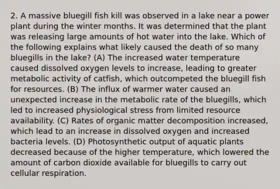 2. A massive bluegill fish kill was observed in a lake near a power plant during the winter months. It was determined that the plant was releasing large amounts of hot water into the lake. Which of the following explains what likely caused the death of so many bluegills in the lake? (A) The increased water temperature caused dissolved oxygen levels to increase, leading to greater metabolic activity of catfish, which outcompeted the bluegill fish for resources. (B) The influx of warmer water caused an unexpected increase in the metabolic rate of the bluegills, which led to increased physiological stress from limited resource availability. (C) Rates of organic matter decomposition increased, which lead to an increase in dissolved oxygen and increased bacteria levels. (D) Photosynthetic output of aquatic plants decreased because of the higher temperature, which lowered the amount of carbon dioxide available for bluegills to carry out <a href='https://www.questionai.com/knowledge/k1IqNYBAJw-cellular-respiration' class='anchor-knowledge'>cellular respiration</a>.