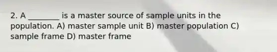 2. A ________ is a master source of sample units in the population. A) master sample unit B) master population C) sample frame D) master frame