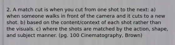 2. A match cut is when you cut from one shot to the next: a) when someone walks in front of the camera and it cuts to a new shot. b) based on the content/context of each shot rather than the visuals. c) where the shots are matched by the action, shape, and subject manner. (pg. 100 Cinematography, Brown)