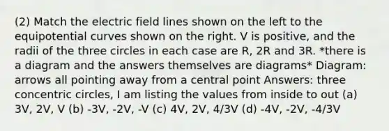 (2) Match the electric field lines shown on the left to the equipotential curves shown on the right. V is positive, and the radii of the three circles in each case are R, 2R and 3R. *there is a diagram and the answers themselves are diagrams* Diagram: arrows all pointing away from a central point Answers: three concentric circles, I am listing the values from inside to out (a) 3V, 2V, V (b) -3V, -2V, -V (c) 4V, 2V, 4/3V (d) -4V, -2V, -4/3V