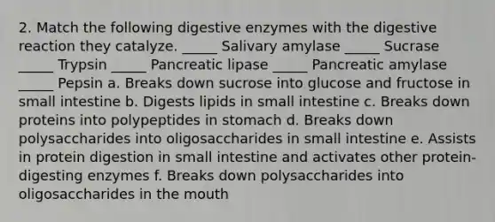 2. Match the following digestive enzymes with the digestive reaction they catalyze. _____ Salivary amylase _____ Sucrase _____ Trypsin _____ Pancreatic lipase _____ Pancreatic amylase _____ Pepsin a. Breaks down sucrose into glucose and fructose in small intestine b. Digests lipids in small intestine c. Breaks down proteins into polypeptides in stomach d. Breaks down polysaccharides into oligosaccharides in small intestine e. Assists in protein digestion in small intestine and activates other protein-digesting enzymes f. Breaks down polysaccharides into oligosaccharides in the mouth