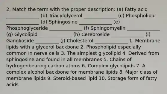 2. Match the term with the proper description: (a) Fatty acid ______________ (b) Triacylglycerol ______________ (c) Phospholipid ______________ (d) Sphingosine ______________ (e) Phosphoglyceride ______________ (f) Sphingomyelin ______________ (g) Glycolipid ______________ (h) Cerebroside ______________ (i) Ganglioside __________ (j) Cholesterol ______________ 1. Membrane lipids with a glycerol backbone 2. Phospholipid especially common in nerve cells 3. The simplest glycolipid 4. Derived from sphingosine and found in all membranes 5. Chains of hydrogenbearing carbon atoms 6. Complex glycolipids 7. A complex alcohol backbone for membrane lipids 8. Major class of membrane lipids 9. Steroid-based lipid 10. Storage form of fatty acids