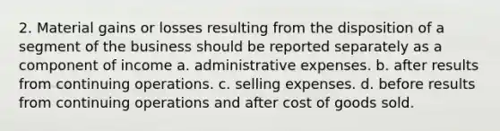 2. Material gains or losses resulting from the disposition of a segment of the business should be reported separately as a component of income a. administrative expenses. b. after results from continuing operations. c. selling expenses. d. before results from continuing operations and after cost of goods sold.