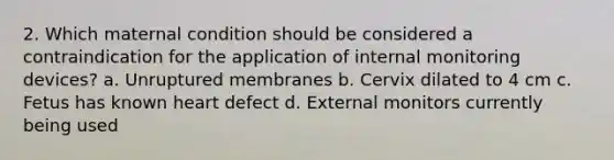 2. Which maternal condition should be considered a contraindication for the application of internal monitoring devices? a. Unruptured membranes b. Cervix dilated to 4 cm c. Fetus has known heart defect d. External monitors currently being used