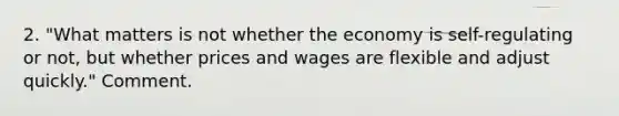 2. "What matters is not whether the economy is self-regulating or not, but whether prices and wages are flexible and adjust quickly." Comment.