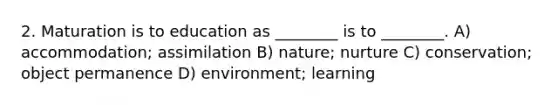 2. Maturation is to education as ________ is to ________. A) accommodation; assimilation B) nature; nurture C) conservation; object permanence D) environment; learning