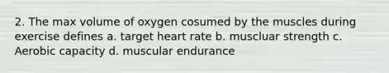 2. The max volume of oxygen cosumed by the muscles during exercise defines a. target heart rate b. muscluar strength c. Aerobic capacity d. muscular endurance