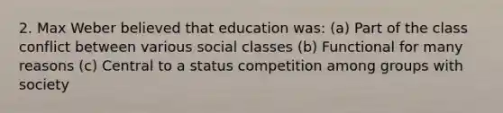 2. Max Weber believed that education was: (a) Part of the class conflict between various social classes (b) Functional for many reasons (c) Central to a status competition among groups with society