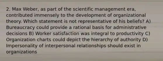 2. Max Weber, as part of the scientific management era, contributed immensely to the development of organizational theory. Which statement is not representative of his beliefs? A) Bureaucracy could provide a rational basis for administrative decisions B) Worker satisfaction was integral to productivity C) Organization charts could depict the hierarchy of authority D) Impersonality of interpersonal relationships should exist in organizations