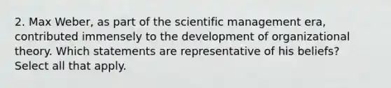 2. Max Weber, as part of the scientific management era, contributed immensely to the development of organizational theory. Which statements are representative of his beliefs? Select all that apply.