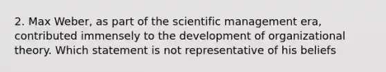 2. Max Weber, as part of the scientific management era, contributed immensely to the development of organizational theory. Which statement is not representative of his beliefs