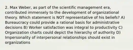 2. Max Weber, as part of the scientific management era, contributed immensely to the development of organizational theory. Which statement is NOT representative of his beliefs? A) Bureaucracy could provide a rational basis for administrative decisions B) Worker satisfaction was integral to productivity C) Organization charts could depict the hierarchy of authority D) Impersonality of interpersonal relationships should exist in organizations