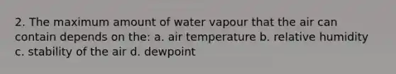 2. The maximum amount of water vapour that the air can contain depends on the: a. air temperature b. relative humidity c. stability of the air d. dewpoint