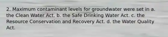 2. Maximum contaminant levels for groundwater were set in a. the Clean Water Act. b. the Safe Drinking Water Act. c. the Resource Conservation and Recovery Act. d. the Water Quality Act.