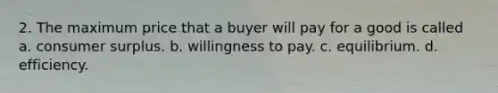 2. The maximum price that a buyer will pay for a good is called a. consumer surplus. b. willingness to pay. c. equilibrium. d. efficiency.