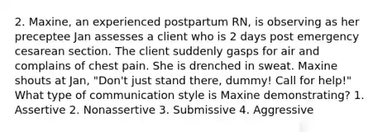 2. Maxine, an experienced postpartum RN, is observing as her preceptee Jan assesses a client who is 2 days post emergency cesarean section. The client suddenly gasps for air and complains of chest pain. She is drenched in sweat. Maxine shouts at Jan, "Don't just stand there, dummy! Call for help!" What type of communication style is Maxine demonstrating? 1. Assertive 2. Nonassertive 3. Submissive 4. Aggressive