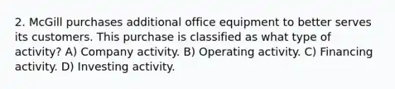 2. McGill purchases additional office equipment to better serves its customers. This purchase is classified as what type of activity? A) Company activity. B) Operating activity. C) Financing activity. D) Investing activity.