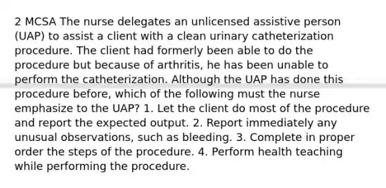 2 MCSA The nurse delegates an unlicensed assistive person (UAP) to assist a client with a clean urinary catheterization procedure. The client had formerly been able to do the procedure but because of arthritis, he has been unable to perform the catheterization. Although the UAP has done this procedure before, which of the following must the nurse emphasize to the UAP? 1. Let the client do most of the procedure and report the expected output. 2. Report immediately any unusual observations, such as bleeding. 3. Complete in proper order the steps of the procedure. 4. Perform health teaching while performing the procedure.