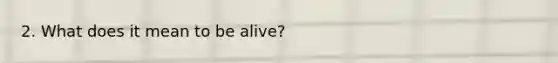 2. What does it mean to be alive?