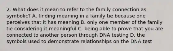 2. What does it mean to refer to the family connection as symbolic? A. finding meaning in a family tie because one perceives that it has meaning B. only one member of the family tie considering it meaningful C. being able to prove that you are connected to another person through DNA testing D. the symbols used to demonstrate relationships on the DNA test