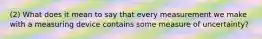 (2) What does it mean to say that every measurement we make with a measuring device contains some measure of uncertainty?