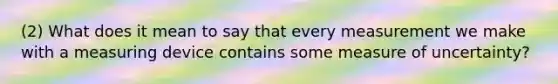 (2) What does it mean to say that every measurement we make with a measuring device contains some measure of uncertainty?