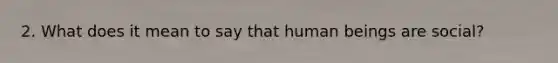 2. What does it mean to say that human beings are social?