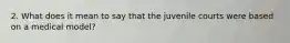 2. What does it mean to say that the juvenile courts were based on a medical model?