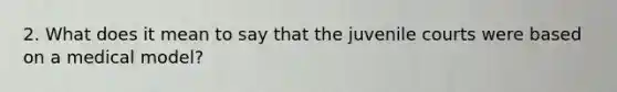 2. What does it mean to say that the juvenile courts were based on a medical model?