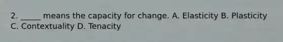 2. _____ means the capacity for change. A. Elasticity B. Plasticity C. Contextuality D. Tenacity