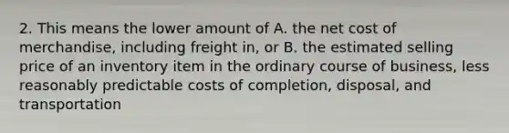 2. This means the lower amount of A. the net cost of merchandise, including freight in, or B. the estimated selling price of an inventory item in the ordinary course of business, less reasonably predictable costs of completion, disposal, and transportation